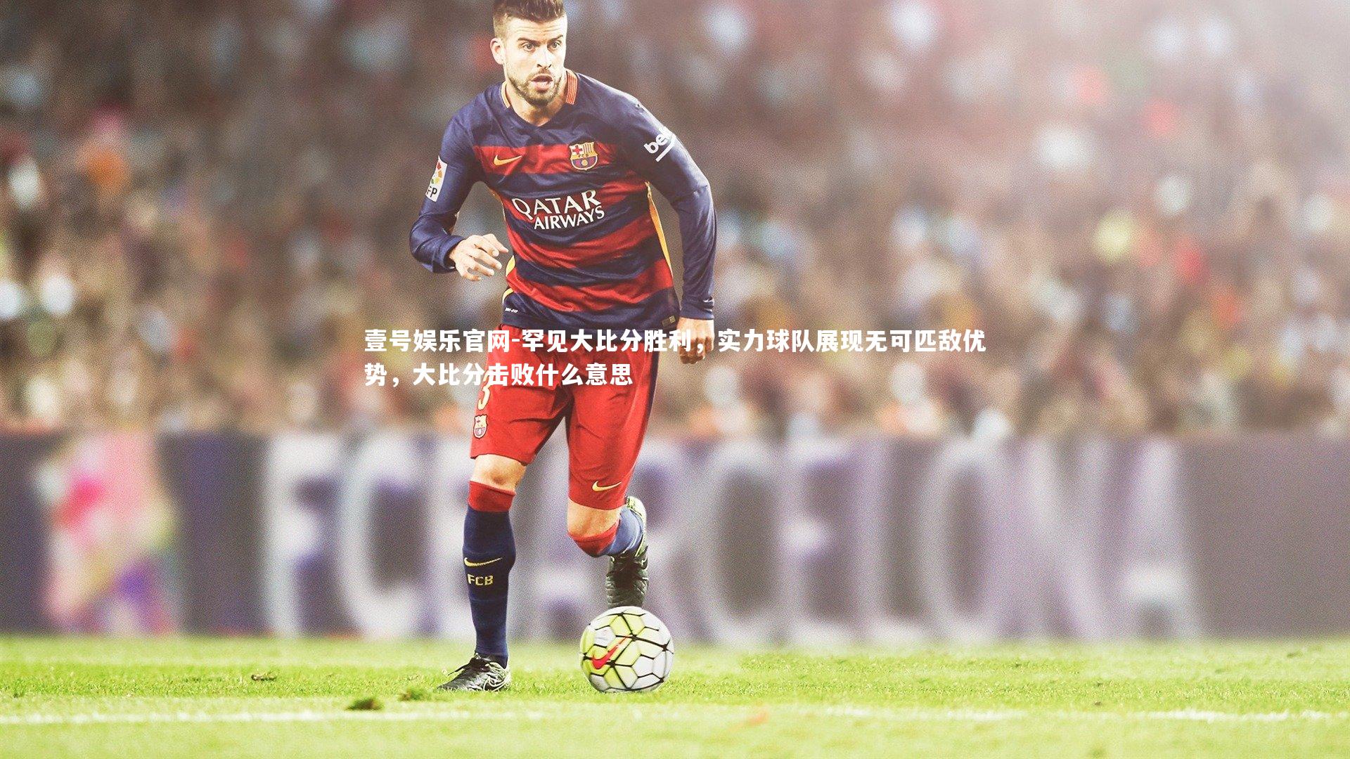 壹号娱乐官网-罕见大比分胜利，实力球队展现无可匹敌优势，大比分击败什么意思